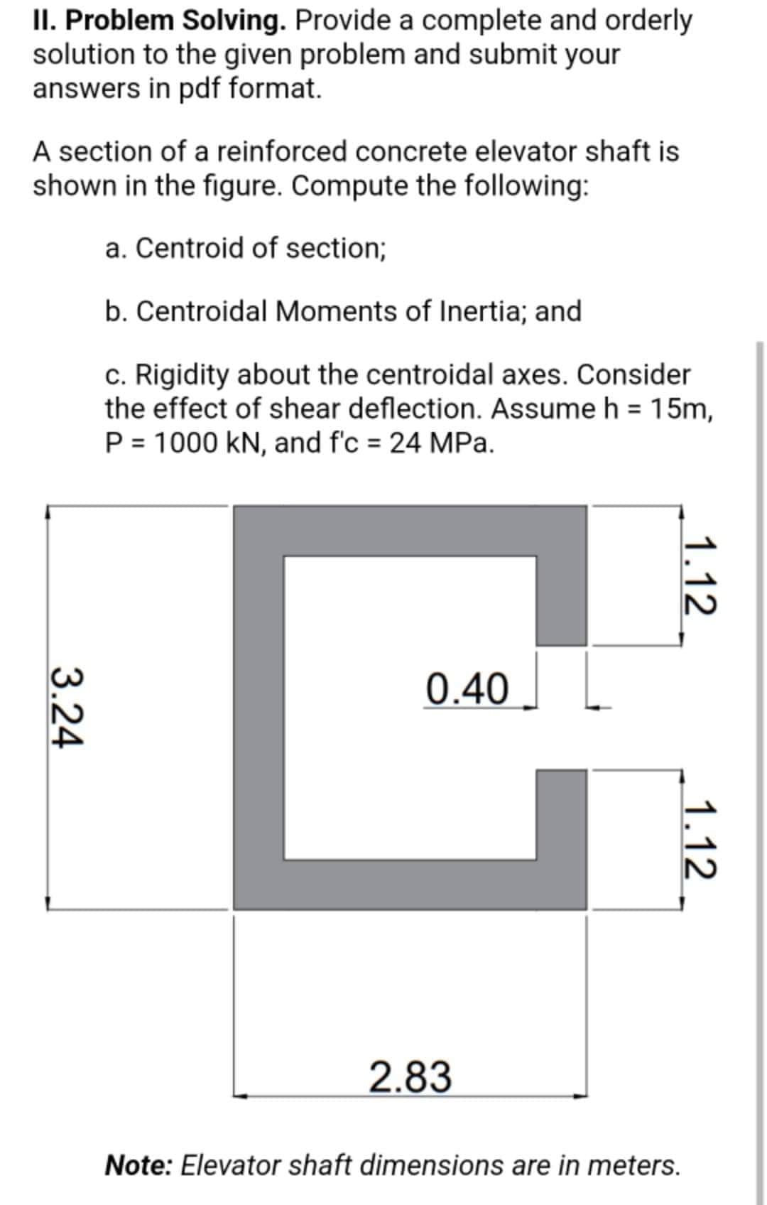 II. Problem Solving. Provide a complete and orderly
solution to the given problem and submit your
answers in pdf format.
A section of a reinforced concrete elevator shaft is
shown in the figure. Compute the following:
a. Centroid of section;
b. Centroidal Moments of Inertia; and
c. Rigidity about the centroidal axes. Consider
the effect of shear deflection. Assume h = 15m,
P = 1000 kN, and f'c = 24 MPa.
C
0.40
2.83
Note: Elevator shaft dimensions are in meters.
3.24
1.12
1.12