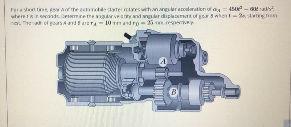 60t rad/s?.
For a short time, gear A of the automobile starter rotates with an angular acceleration of aA = 450t2
where t is in seconds. Determine the angular velocity and angular displacement of gear B when t = 2s, starting from
rest. The radii of gears A and B are rA = 10 mm and rg 25 mm, respectively.
