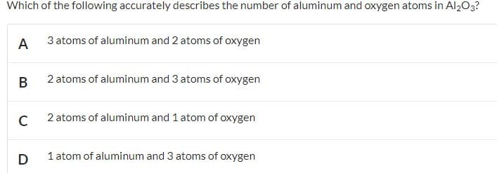 Which of the following accurately describes the number of aluminum and oxygen atoms in Al203?
A
3 atoms of aluminum and 2 atoms of oxygen
В
2 atoms of aluminum and 3 atoms of oxygen
2 atoms of aluminum and 1 atom of oxygen
1 atom of aluminum and 3 atoms of oxygen
