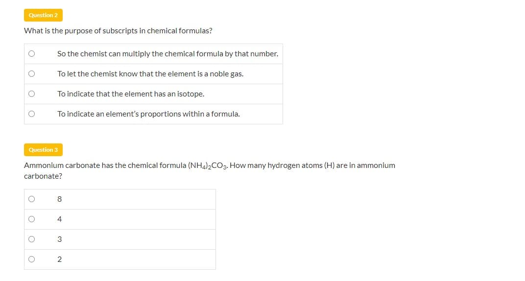 Question 2
What is the purpose of subscripts in chemical formulas?
So the chemist can multiply the chemical formula by that number.
To let the chemist know that the element is a noble gas.
To indicate that the element has an isotope.
To indicate an element's proportions within a formula.
Question 3
Ammonium carbonate has the chemical formula (NH4),CO3. How many hydrogen atoms (H) are in ammonium
carbonate?
8
4
3
2
O o
