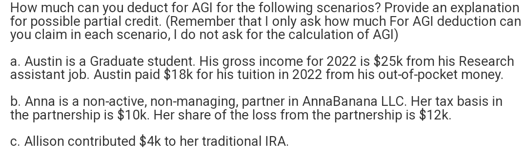 How much can you deduct for AGI for the following scenarios? Provide an explanation
for possible partial credit. (Remember that I only ask how much For AGI deduction can
you claim in each scenario, I do not ask for the calculation of AGI)
a. Austin is a Graduate student. His gross income for 2022 is $25k from his Research
assistant job. Austin paid $18k for his tuition in 2022 from his out-of-pocket money.
b. Anna is a non-active, non-managing, partner in AnnaBanana LLC. Her tax basis in
the partnership is $10k. Her share of the loss from the partnership is $12k.
c. Allison contributed $4k to her traditional IRA.