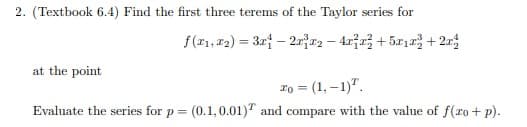 2. (Textbook 6.4) Find the first three terems of the Taylor series for
f(x1, x2)=3x-2x²x² - 4x²x²+5x₁x²+2
at the point
10 = (1,-1).
Evaluate the series for p = (0.1, 0.01) and compare with the value of f(xo + p).