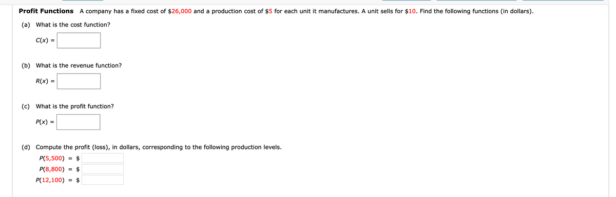 Profit Functions A company has a fixed cost of $26,000 and a production cost of $5 for each unit it manufactures. A unit sells for $10. Find the following functions (in dollars).
(a) What is the cost function?
C(x) =
(b) What is the revenue function?
R(x) =
%D
(c) What is the profit function?
P(x) :
(d) Compute the profit (loss), in dollars, corresponding to the following production levels.
P(5,500)
$
P(8,800)
= $
P(12,100)
$
