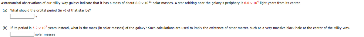 Astronomical observations of our Milky Way galaxy indicate that it has a mass of about 8.0 x 1011 solar masses. A star orbiting near the galaxy's periphery is 6.0 x 10° light-years from its center.
(a) What should the orbital period (in y) of that star be?
(b) If its period is 5.2 x 107 years instead, what is the mass (in solar masses) of the galaxy? Such calculations are used to imply the existence of other matter, such as a very massive black hole at the center of the Milky Way.
solar masses
