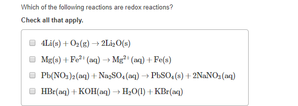 Which of the following reactions are redox reactions?
Check all that apply.
4Li(s) + 02(g) → 2L12O(s)
Mg(s) + Fe²+ (aq)→ Mg²+ (aq) + Fe(s)
O Pb(NO3)2 (aq) + Na,SO4 (aq) → PÜSO4(s) +2NaNO; (aq)
HBr(aq) + KOH(aq) → H20(1) +KBr(aq)
