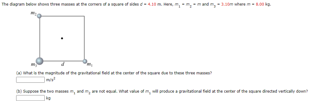 The diagram below shows three masses at the corners of a square of sides d = 4.10 m. Here, m, = m, = m and m, = 3.10m where m = 8.00 kg.
m2
m3
d
(a) What is the magnitude of the gravitational field at the center of the square due to these three masses?
m/s2
(b) Suppose the two masses m, and m, are not equal. What value of m, will produce a gravitational field at the center of the square directed vertically down?
kg
