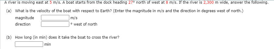 A river is moving east at 5 m/s. A boat starts from the dock heading 27° north of west at 8 m/s. If the river is 2,300 m wide, answer the following.
(a) What is the velocity of the boat with respect to Earth? (Enter the magnitude in m/s and the direction in degrees west of north.)
magnitude
|m/s
direction
° west of north
(b) How long (in min) does it take the boat to cross the river?
min

