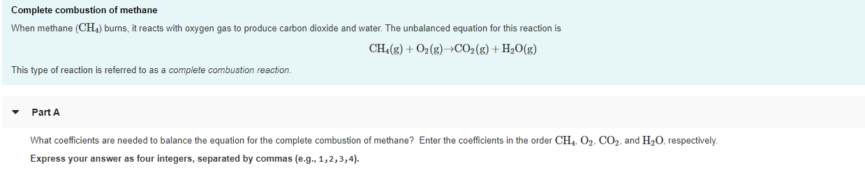 Complete combustion of methane
When methane (CH4) burns, it reacts with oxygen gas to produce carbon dioxide and water. The unbalanced equation for this reaction is
CH4(g) + 02 (g)→→CO2(g) + H2O(g)
This type of reaction is referred to as a complete combustion reaction.
Part A
What coefficients are needed to balance the equation for the complete combustion of methane? Enter the coefficients in the order CH4, O2, CO2, and H20, respectively.
Express your answer as four integers, separated by commas (e.g., 1,2,3,4).

