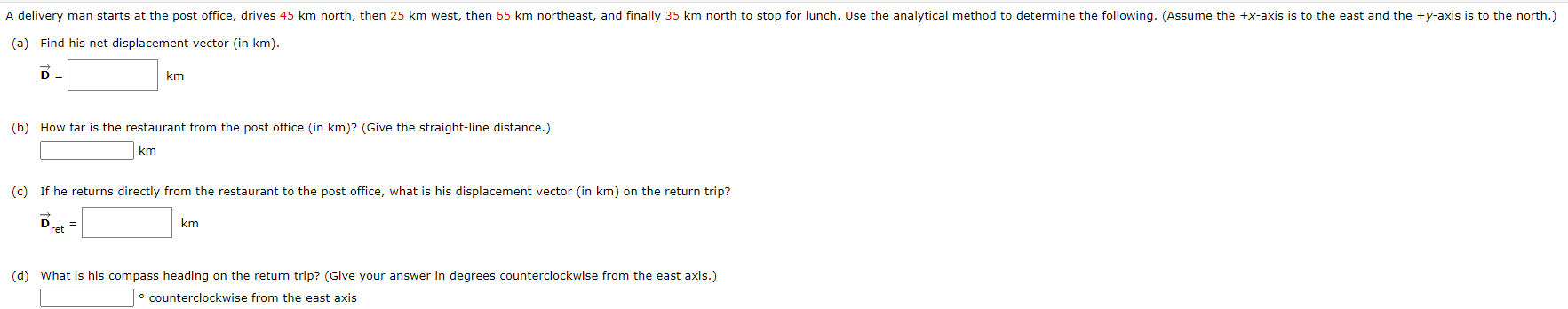 A delivery man starts at the post office, drives 45 km north, then 25 km west, then 65 km northeast, and finally 35 km north to stop for lunch. Use the analytical method to determine the following. (Assume the +x-axis is to the east and the +y-axis is to the north.)
(a) Find his net displacement vector (in km).
D =
km
(b) How far is the restaurant from the post office (in km)? (Give the straight-line distance.)
km
(c) If he returns directly from the restaurant to the post office, what is his displacement vector (in km) on the return trip?
Dret =
km
(d) What is his compass heading on the return trip? (Give your answer in degrees counterclockwise from the east axis.)
° counterclockwise from the east axis
