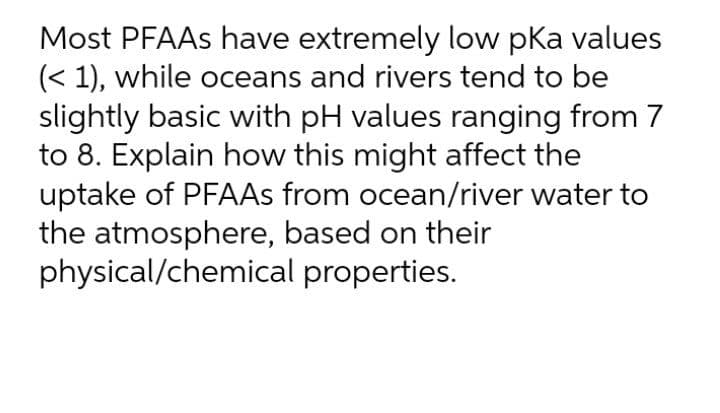 Most PFAAS have extremely low pka values
(< 1), while oceans and rivers tend to be
slightly basic with pH values ranging from 7
to 8. Explain how this might affect the
uptake of PFAAS from ocean/river water to
the atmosphere, based on their
physical/chemical properties.
