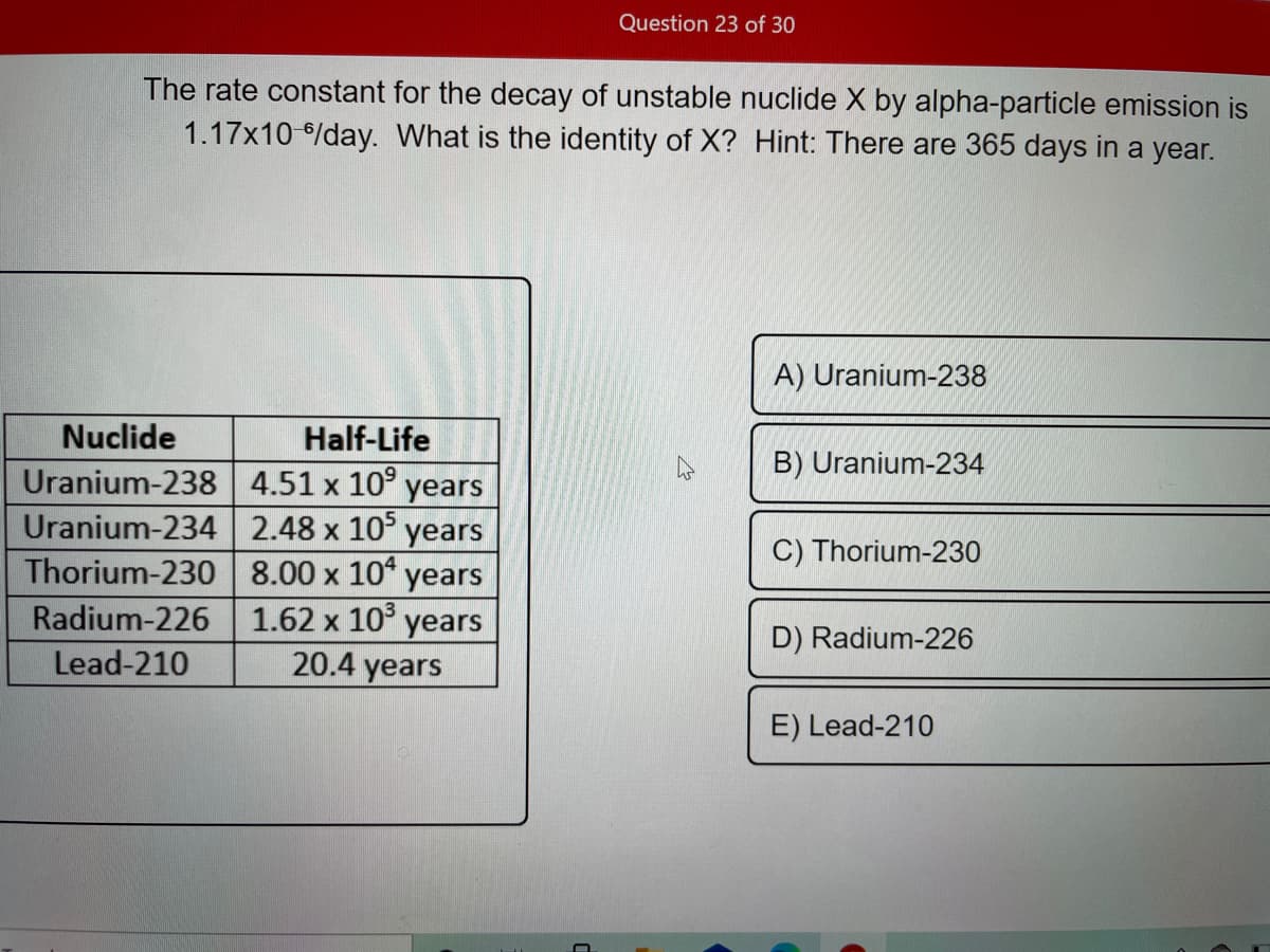 Question 23 of 30
The rate constant for the decay of unstable nuclide X by alpha-particle emission is
1.17x10 /day. What is the identity of X? Hint: There are 365 days in a year.
A) Uranium-238
Nuclide
Half-Life
B) Uranium-234
Uranium-238 4.51 x 10° years
Uranium-234 2.48 x 10° years
Thorium-230 8.00 x 10" years
C) Thorium-230
1.62 x 10° years
20.4 years
Radium-226
D) Radium-226
Lead-210
E) Lead-210

