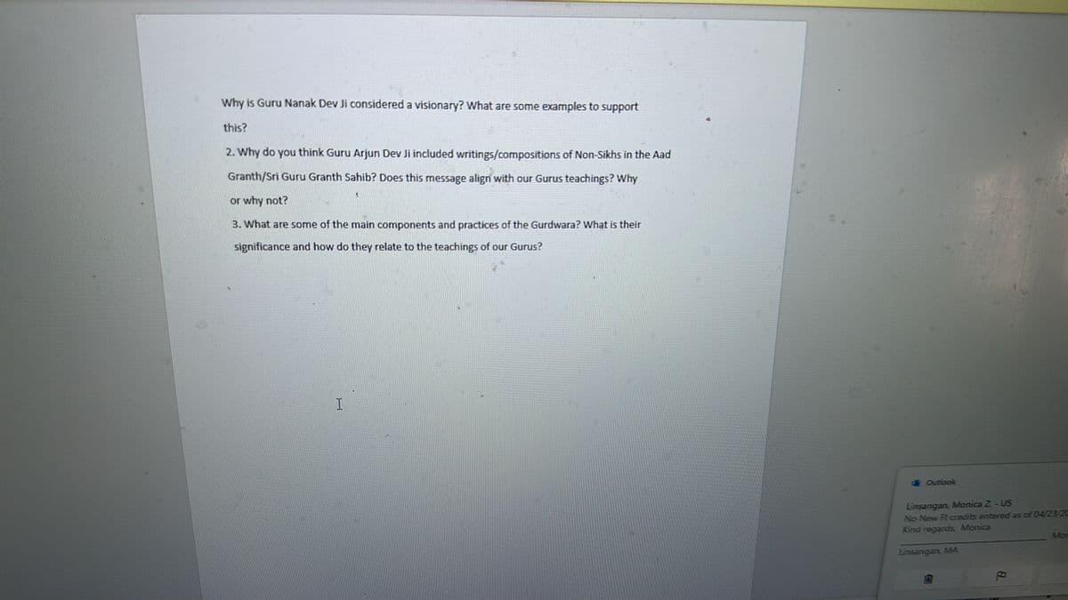 Why is Guru Nanak Dev Ji considered a visionary? What are some examples to support
this?
2. Why do you think Guru Arjun Dev Ji included writings/compositions of Non-Sikhs in the Aad
Granth/Sri Guru Granth Sahib? Does this message align with our Gurus teachings? Why
or why not?
3. What are some of the main components and practices of the Gurdwara? What is their
significance and how do they relate to the teachings of our Gurus?
I
Outlook
Linsangan, Monica Z-US
No New Fl credits entered as of 04/23/20
Kind regards Monica
Linsangan, MA
Mon
8.
