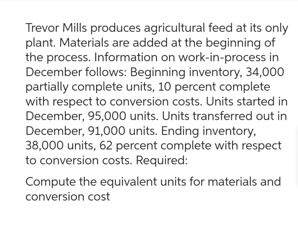 Trevor Mills produces agricultural feed at its only
plant. Materials are added at the beginning of
the process. Information on work-in-process in
December follows: Beginning inventory, 34,000
partially complete units, 10 percent complete
with respect to conversion costs. Units started in
December, 95,000 units. Units transferred out in
December, 91,000 units. Ending inventory,
38,000 units, 62 percent complete with respect
to conversion costs. Required:
Compute the equivalent units for materials and
conversion cost