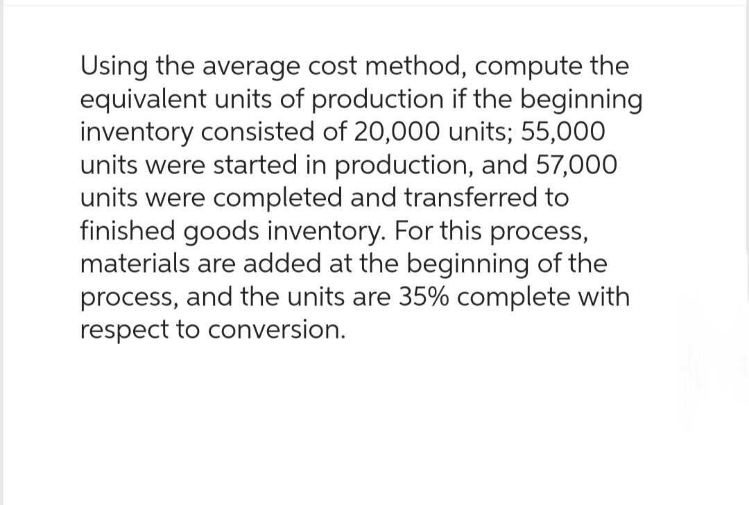 Using the average cost method, compute the
equivalent units of production if the beginning
inventory consisted of 20,000 units; 55,000
units were started in production, and 57,000
units were completed and transferred to
finished goods inventory. For this process,
materials are added at the beginning of the
process, and the units are 35% complete with
respect to conversion.