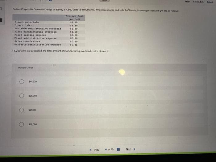 Perteet Corporation's relevant range of activity is 4,800 units to 10,000 units. When it produces and sells 7,400 units, its average costs per unit are as follows
Average Cost
per Unit
Direct materials
Direct labor
Mutiple Choice
Variable manufacturing overhead
Fixed manufacturing overhead
Fixed selling expense
Fixed administrative expense
Sales commissions
Variable administrative expense
If 5,200 units are produced, the total amount of manufacturing overhead cost is closest to:
O
O
$44.320
$28.080
$21.320
$6.70
$3.40
$1.80
$3.60
$36,000
www
$0.50
$0.201
$0.30
$0.35
< Prax 4 of 10
Next >
Help
Save & Ext
Submit