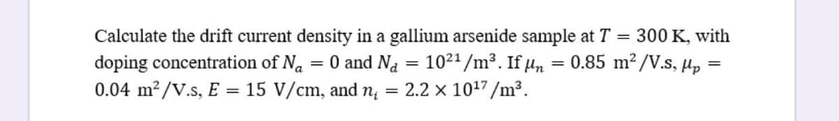 Calculate the drift current density in a gallium arsenide sample at T = 300 K, with
doping concentration of Na
= 0 and Na = 1021/m³. If µn
0.85 m2/V.s, µp
0.04 m?/V.s, E = 15 V/cm, and n; = 2.2 x 1017 /m³.
