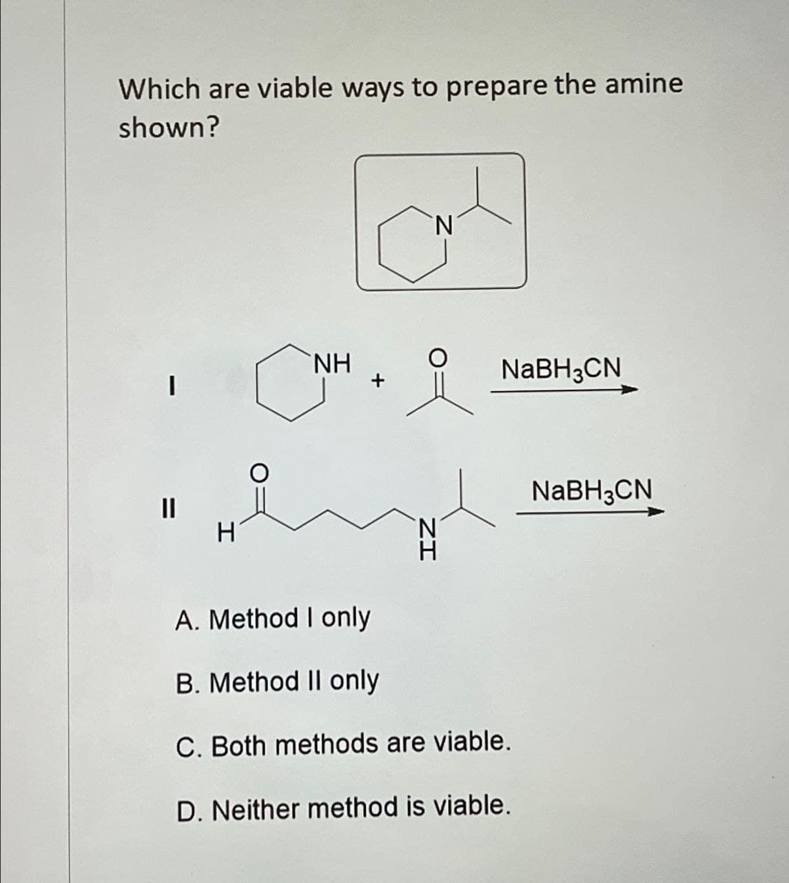 Which are viable ways to prepare the amine
shown?
H
N
NH
NaBH3CN
NH
NaBH3CN
A. Method I only
B. Method II only
C. Both methods are viable.
D. Neither method is viable.