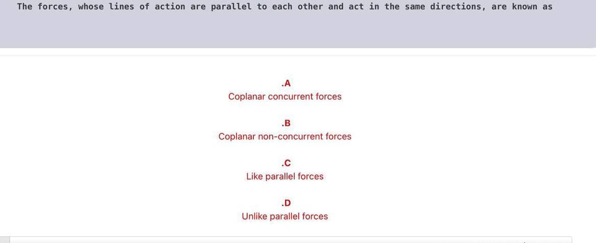 The forces, whose lines of action are parallel to each other and act in the same directions, are known as
.A
Coplanar concurrent forces
.B
Coplanar non-concurrent forces
.c
Like parallel forces
.D
Unlike parallel forces
