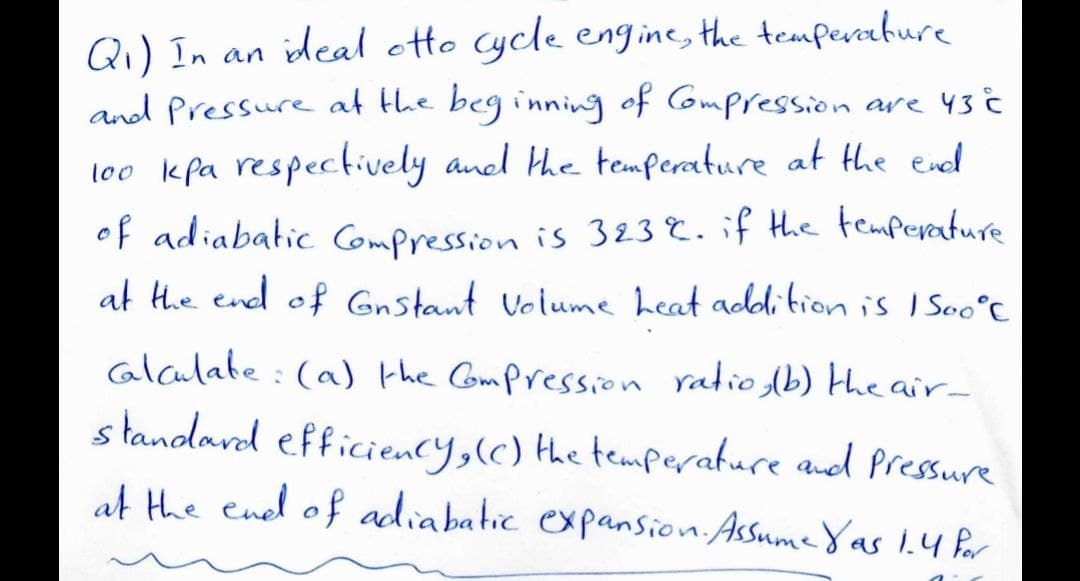 Q₁) In an ideal otto cycle engine, the temperature
and Pressure at the beginning of Compression are 43 C
100 kpa respectively and the temperature at the end
of adiabatic Compression is 323%. if the temperature.
at the end of Gnstant Volume heat addition is 1500°C
calculate: (a) the Compression ratio, (b) the air-
standard efficiency, (c) the temperature and pressure
at the end of adiabatic expansion. Assume Yas 1.4 Por
2