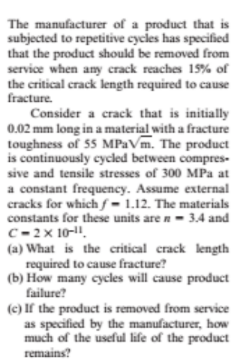 The manufacturer of a product that is
subjected to repetitive cycles has specified
that the product should be removed from
service when any crack reaches 15% of
the critical crack length required to cause
fracture.
Consider a crack that is initially
0.02 mm long in a material with a fracture
toughness of 55 MPaVm. The product
is continuously cycled between compres-
sive and tensile stresses of 300 MPa at
a constant frequency. Assume external
cracks for whichƒ= 1.12. The materials
constants for these units are n- 3.4 and
C- 2x 10-1.
(a) What is the critical crack length
required to cause fracture?
(b) How many cycles will cause product
failure?
(c) If the product is removed from service
as specified by the manufacturer, how
much of the useful life of the product
remains?
