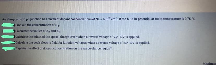 An abrupt silicon pn junction has trivalent dopant concentrations of Na = 1×1015 cm 3. If the built in potential at room temperature is 0.711 V,
%3D
Find out the concentration of Na.
Calculate the values of Xn and Xp
Calculate the width of the space-charge layer when a reverse voltage of Vg-10V is applied.
Calculate the peak electric field for junction voltages when a reverse voltage of VR=-10V is applied.
Explain the effect of dopant concentration on the space charge region?
Maximun
