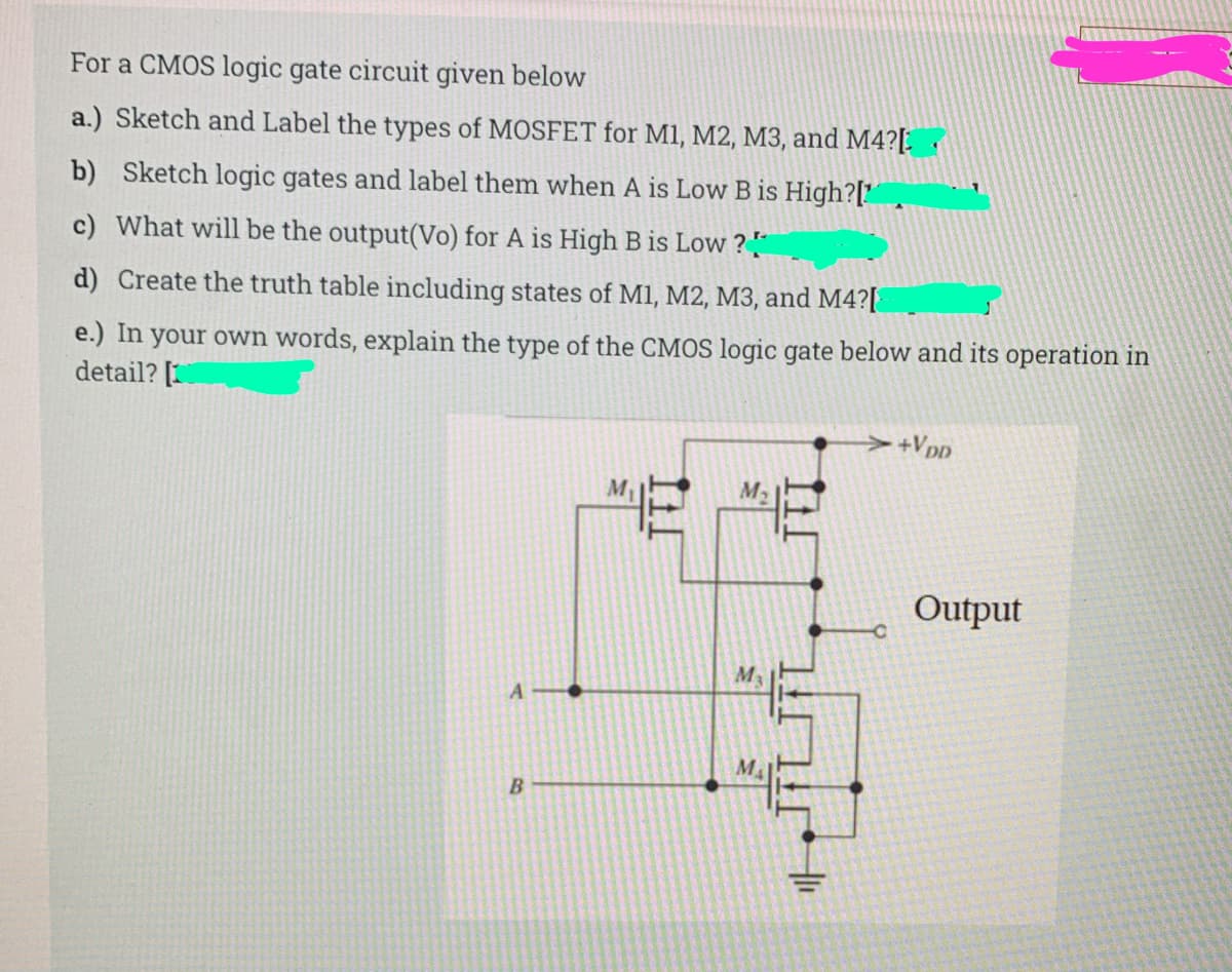 For a CMOS logic gate circuit given below
a.) Sketch and Label the types of MOSFET for M1, M2, M3, and M4?[.
b) Sketch logic gates and label them when A is Low B is High?[' ,
c) What will be the output(Vo) for A is High B is Low ? "
d) Create the truth table including states of M1, M2, M3, and M4?[
e.) In your own words, explain the type of the CMOS logic gate below and its operation in
detail? [
+Vpp
M2
Output
M
