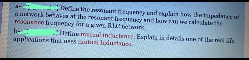 Define the resonant frequency and explain how the impedance of
a-
a network behaves at the resonant frequency and how can we calculate the
resonance frequency for a given RLC network.
b-
Define mutual inductance. Explain in details one of the real life
applications that uses mutual inductance.
