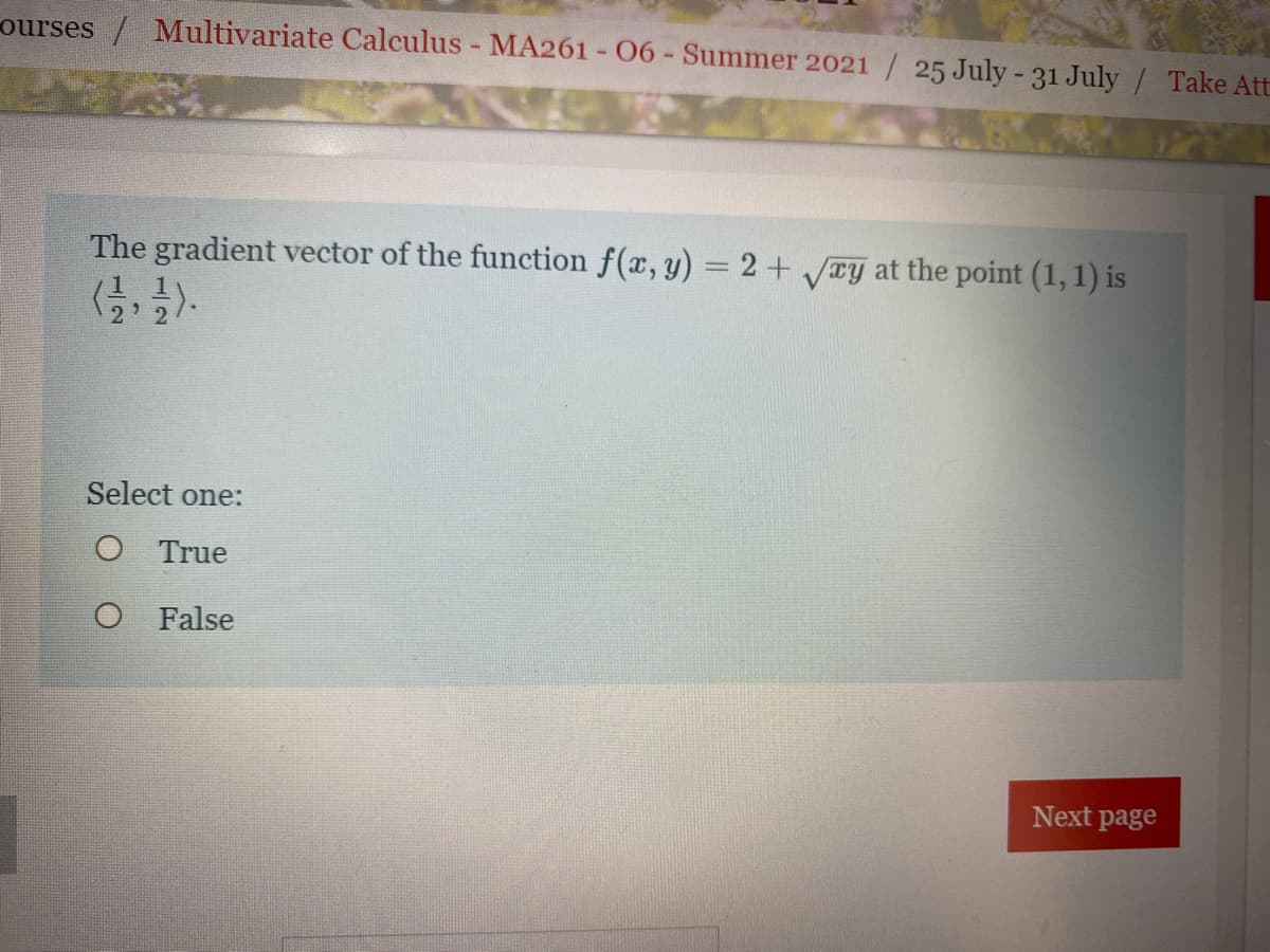 ourses / Multivariate Calculus - MA261 - 06- Summer 2021 / 25 July-31 July / Take Att
The gradient vector of the function f(x, y) = 2 + Ty at the point (1, 1) is
%3D
Select one:
O True
O False
Next page
