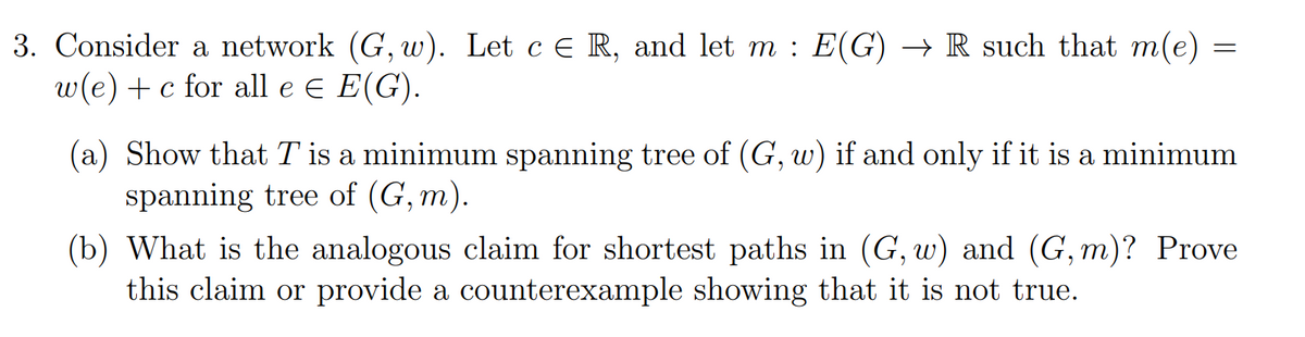 3. Consider a network (G, w). Let c € R, and let m : E(G) → R such that m(e)
w(e) + c for all e = E(G).
=
(a) Show that T is a minimum spanning tree of (G, w) if and only if it is a minimum
spanning tree of (G,m).
(b) What is the analogous claim for shortest paths in (G, w) and (G, m)? Prove
this claim or provide a counterexample showing that it is not true.