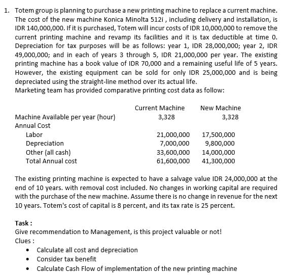 1. Totem group is planning to purchase a new printing machine to replace a current machine.
The cost of the new machine Konica Minolta 512i, including delivery and installation, is
IDR 140,000,000. If it is purchased, Totem will incur costs of IDR 10,000,000 to remove the
current printing machine and revamp its facilities and it is tax deductible at time 0.
Depreciation for tax purposes will be as follows: year 1, IDR 28,000,000; year 2, IDR
49,000,000; and in each of years 3 through 5, IDR 21,000,000 per year. The existing
printing machine has a book value of IDR 70,000 and a remaining useful life of 5 years.
However, the existing equipment can be sold for only IDR 25,000,000 and is being
depreciated using the straight-line method over its actual life.
Marketing team has provided comparative printing cost data as follow:
New Machine
Machine Available per year (hour)
Current Machine
3,328
3,328
Annual Cost
Labor
21,000,000
17,500,000
Depreciation
7,000,000
9,800,000
Other (all cash)
33,600,000
14,000,000
Total Annual cost
61,600,000
41,300,000
The existing printing machine is expected to have a salvage value IDR 24,000,000 at the
end of 10 years. with removal cost included. No changes in working capital are required
with the purchase of the new machine. Assume there is no change in revenue for the next
10 years. Totem's cost of capital is 8 percent, and its tax rate is 25 percent.
Task:
Give recommendation to Management, is this project valuable or not!
Clues:
Calculate all cost and depreciation
• Consider tax benefit
Calculate Cash Flow of implementation of the new printing machine