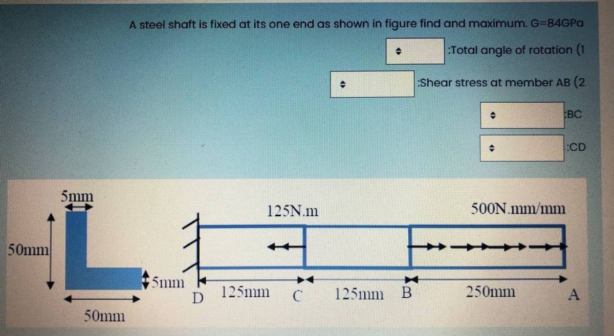 A steel shaft is fixed at its one end as shown in figure find and maximum. G=84GPa
:Total angle of rotation (1
:Shear stress at member AB (2
BC
:CD
5mm
125N.m
500N.mm/mm
50mm
5mm
D
125mm
125mm B
250mm
A
50mm
