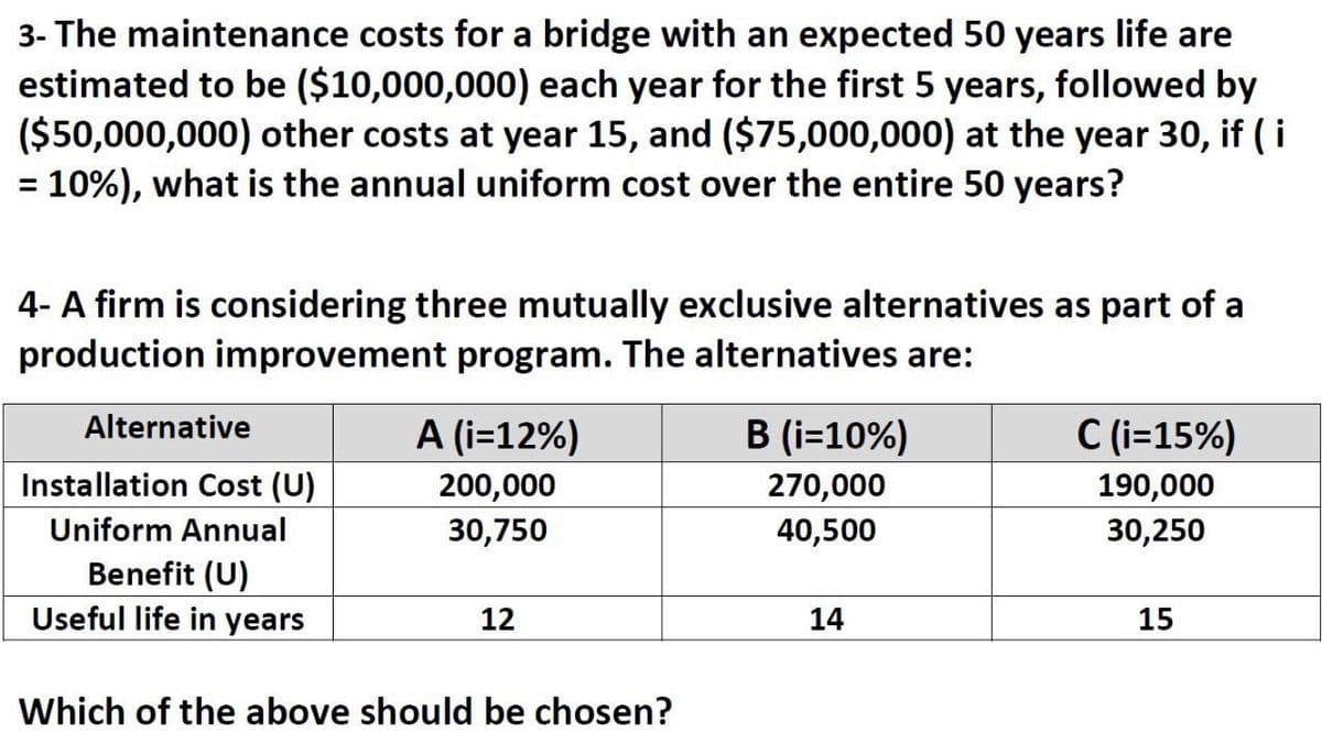 3- The maintenance costs for a bridge with an expected 50 years life are
estimated to be ($10,000,000) each year for the first 5 years, followed by
($50,000,000) other costs at year 15, and ($75,000,000) at the year 30, if ( i
10%), what is the annual uniform cost over the entire 50 years?
%3D
4- A firm is considering three mutually exclusive alternatives as part of a
production improvement program. The alternatives are:
Alternative
A (i=12%)
B (i=10%)
C (i=15%)
Installation Cost (U)
200,000
270,000
190,000
Uniform Annual
30,750
40,500
30,250
Benefit (U)
Useful life in years
12
14
15
Which of the above should be chosen?
