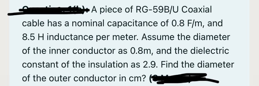 A piece of RG-59B/U Coaxial
cable has a nominal capacitance of 0.8 F/m, and
8.5 H inductance per meter. Assume the diameter
of the inner conductor as 0.8m, and the dielectric
constant of the insulation as 2.9. Find the diameter
of the outer conductor in cm?
