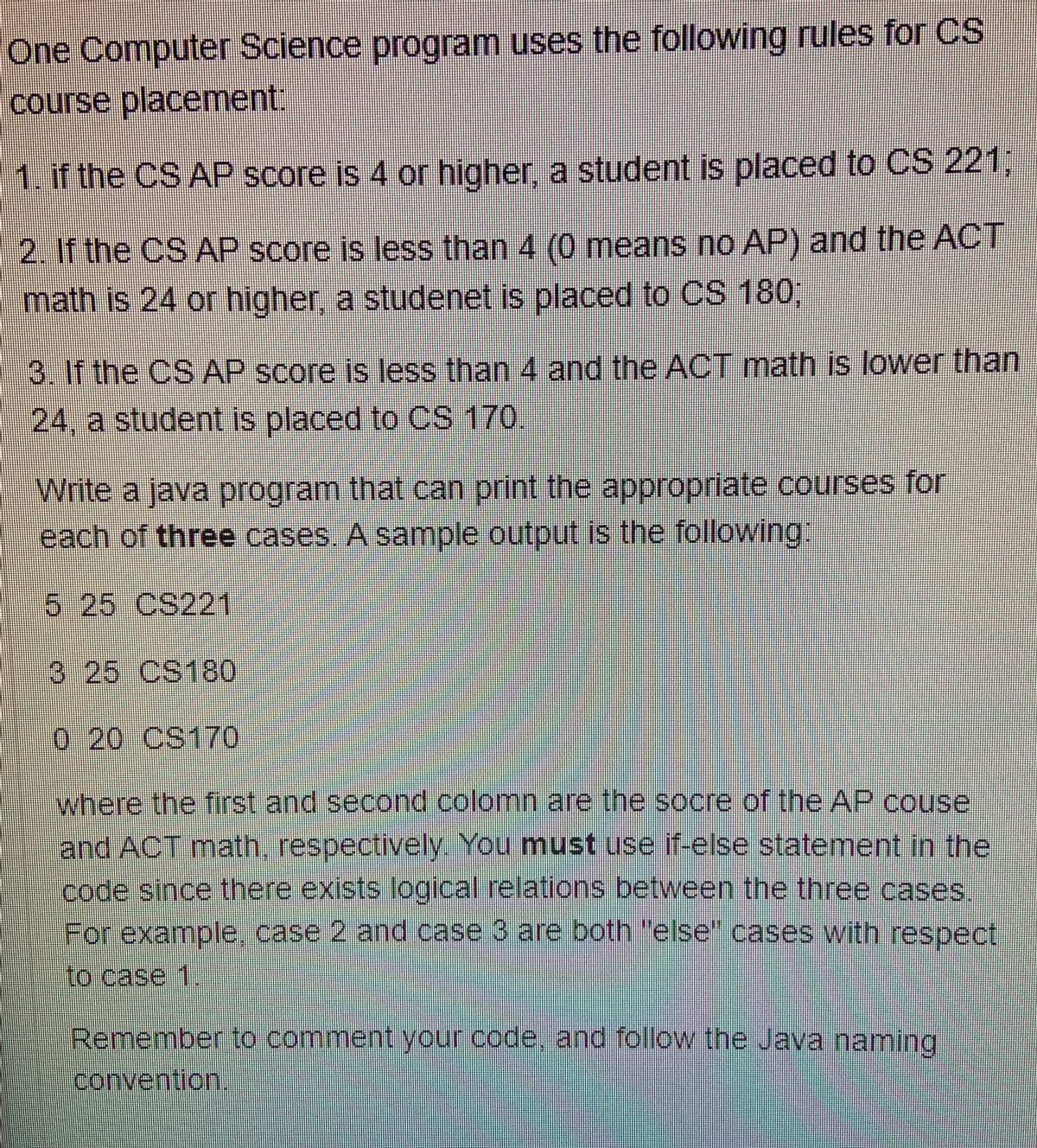 One Computer Science program uses the following rules for CS
course placement:
1. if the CS AP score is 4 or higher, a student is placed to CS 221,
2. If the CS AP score is less than 4 (0 means no AP) and the ACT
math is 24 or higher, a studenet is placed to CS 180,
3. If the CS AP score is less than 4 and the ACT math is lower than
24, a student is placed to CS 170.
Write a java program that can print the appropriate courses for
each of three cases. A sample output is the following
525 CS221
325 CS180
0 20 CS170
where the first and second colomn are the socre of the AP couse
and ACT math, respectively. You must use if-else statement in the
code since there exists logical relations between the three cases
For example, case 2 and case 3 are both "else" cases with respect
to case 1
Remember to comment your code, and follow the Java naming
convention.

