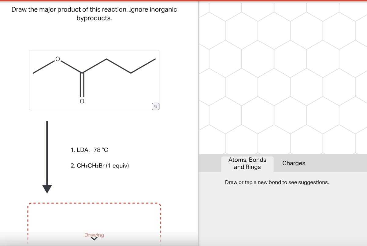 Draw the major product of this reaction. Ignore inorganic
byproducts.
Q
1. LDA, -78 °C
2. CH3CH2Br (1 equiv)
Atoms, Bonds
and Rings
Charges
Draw or tap a new bond to see suggestions.
Drawing