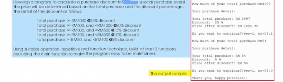 Develop a program to calculate a purchase discount for
The price will be determined based on the total purchase and the discount percentage.
The detail of the discount as folows:
special purchase event.
How much of your total purchase: RM1897
Your purchase detail:
Your total purchase: RM 1897
Discount:
Price after discount: RM 1422.7s
total purchase >=RM1000 025% discount
total purchase >=RM500, and <RM1000 020% discount
total purchase >=RM300, and <RM500 015% discount
total purchase >=RM100, and <RM300 010% discount
total purchase >=RM80, and <RMI00 05% discount
25 +
Do you want to continue? [yes-1, no-0):1
How much of your total purchase: RMS4
Your purchase detail:
Using suitable operation, repetitive and function technique, build at least 2 functions
excluding the main tunction to make the program easy to be maintained.
Your total purchase: RM 54
Discount:
Price after discount: RM 54
Do you want to continue? [yes-1, no-0):0
The output sample:
Thank you, happy purchase!!
