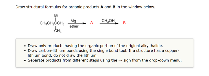 Draw structural formulas for organic products A and B in the window below.
Br
CH3CH₂CH3
CH3
.
.
.
Mg
ether
CH3OH
B
Draw only products having the organic portion of the original alkyl halide.
Draw carbon-lithium bonds using the single bond tool. If a structure has a copper-
lithium bond, do not draw the lithium.
Separate products from different steps using the sign from the drop-down menu.