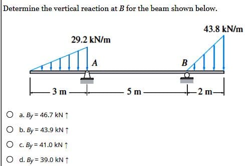 Determine the vertical reaction at B for the beam shown below.
L
O
3 m
O a. By = 46.7 kN ↑
O b. By = 43.9 kN ↑
O
c. By = 41.0 kN ↑
d. By = 39.0 kN ↑
29.2 kN/m
A
5 m
B
43.8 kN/m