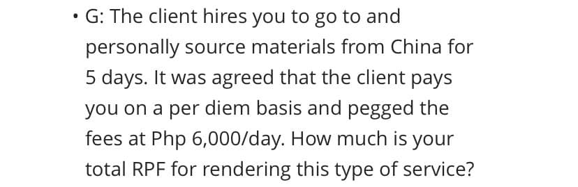 ●
G: The client hires you to go to and
personally source materials from China for
5 days. It was agreed that the client pays
you on a per diem basis and pegged the
fees at Php 6,000/day. How much is your
total RPF for rendering this type of service?