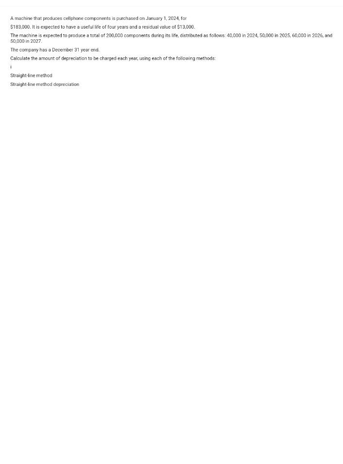 A machine that produces cellphone components is purchased on January 1, 2024, for
$183,000. It is expected to have a useful life of four years and a residual value of $13,000.
The machine is expected to produce a total of 200,000 components during its life, distributed as follows: 40,000 in 2024, 50,000 in 2025, 60,000 in 2026, and
50,000 in 2027.
The company has a December 31 year end.
Calculate the amount of depreciation to be charged each year, using each of the following methods:
i
Straight-line method
Straight-line method depreciation