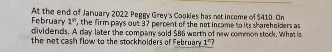 At the end of January 2022 Peggy Grey's Cookies has net income of $410. On
February 1st, the firm pays out 37 percent of the net income to its shareholders as
dividends. A day later the company sold $86 worth of new common stock. What is
the net cash flow to the stockholders of February 1st?
