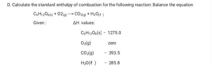 D. Calculate the standard enthalpy of combustion for the following reaction: Balance the equation
C6H1206(s) + O2(g) -> CO2(g) + H₂O(l)
Given:
AH values:
C6H12O6(s) 1275.0
O₂(g)
CO₂(g)
H₂O(l)
-
zero
393.5
285.8