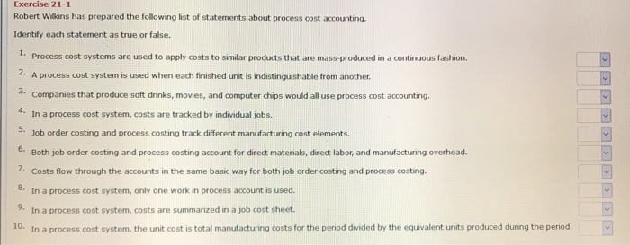 Exercise 21-1
Robert Wilkins has prepared the following list of statements about process cost accounting.
Identify each statement as true or false.
1. Process cost systems are used to apply costs to similar products that are mass-produced in a continuous fashion.
2.
A process cost system is used when each finished unit is indistinguishable from another.
Companies that produce soft drinks, movies, and computer chips would all use process cost accounting.
3.
In a process cost system, costs are tracked by individual jobs.
5. Job order costing and process costing track different manufacturing cost elements.
6.
Both job order costing and process costing account for direct materials, direct labor, and manufacturing overhead.
7. Costs flow through the accounts in the same basic way for both job order costing and process costing.
8.
In a process cost system, only one work in process account is used.
9. In a process cost system, costs are summarized in a job cost sheet.
10.
In a process cost system, the unit cost is total manufacturing costs for the period divided by the equivalent units produced during the period.
> > > > > > > > > >