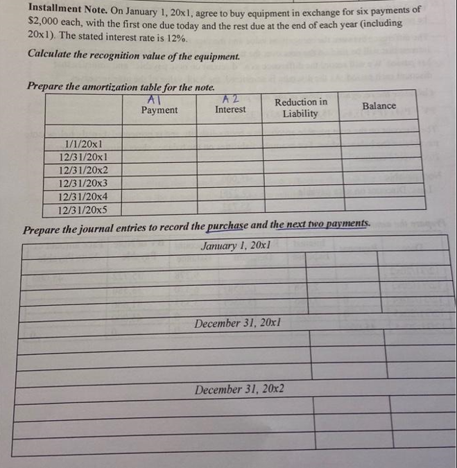 Installment Note. On January 1, 20x1, agree to buy equipment in exchange for six payments of
$2,000 each, with the first one due today and the rest due at the end of each year (including
20x1). The stated interest rate is 12%.
Calculate the recognition value of the equipment.
Prepare the amortization table for the note.
AT
Payment
1/1/20x1
12/31/20x1
12/31/20x2
12/31/20x3
12/31/20x4
12/31/20x5
A 2
Interest
Reduction in
Liability
Prepare the journal entries to record the purchase and the next two payments.
January 1, 20x1
December 31, 20x1
Balance
December 31, 20x2