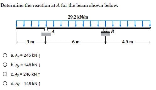 Determine the reaction at A for the beam shown below.
3 m
O a. Ay = 246 kN ↓
O
b. Ay = 148 kN ↓
O
c. Ay = 246 kN ↑
O d. Ay = 148 kN ↑
29.2 kN/m
6 m
4.5 m