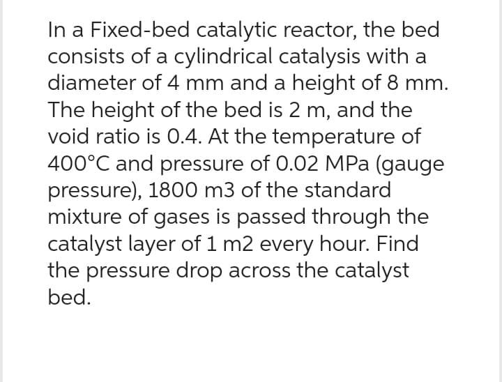 In a Fixed-bed catalytic reactor, the bed
consists of a cylindrical catalysis with a
diameter of 4 mm and a height of 8 mm.
The height of the bed is 2 m, and the
void ratio is 0.4. At the temperature of
400°C and pressure of 0.02 MPa (gauge
pressure), 1800 m3 of the standard
mixture of gases is passed through the
catalyst layer of 1 m2 every hour. Find
the pressure drop across the catalyst
bed.