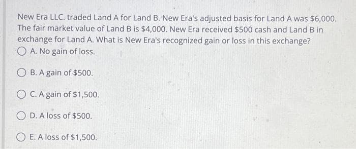 New Era LLC. traded Land A for Land B. New Era's adjusted basis for Land A was $6,000.
The fair market value of Land B is $4,000. New Era received $500 cash and Land B in
exchange for Land A. What is New Era's recognized gain or loss in this exchange?
OA. No gain of loss.
OB. A gain of $500.
OC. A gain of $1,500.
O D. A loss of $500.
OE. A loss of $1,500.