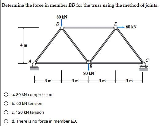 Determine the force in member BD for the truss using the method of joints.
80 kN
D
N
B
80 kN
T
1₁
4 m
-3 m
a. 80 kN compression
m
O b. 60 kN tension
c. 120 kN tension
O d. There is no force in member BD.
m
E
60 kN
-3 m