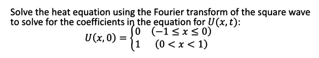Solve the heat equation using the Fourier transform of the square wave
to solve for the coefficients in the equation for U (x, t):
0
(-1≤x≤ 0)
1
(0 < x < 1)
U (x,0) =