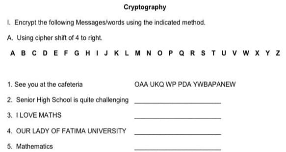 Cryptography
I. Encrypt the following Messages/words using the indicated method.
A. Using cipher shift of 4 to right.
A B C D E F G H I J K L M N O P Q R S T U V W X Y Z
1. See you at the cafeteria
2. Senior High School is quite challenging
3. I LOVE MATHS
4. OUR LADY OF FATIMA UNIVERSITY
5. Mathematics
OAA UKQ WP PDA YWBAPANEW